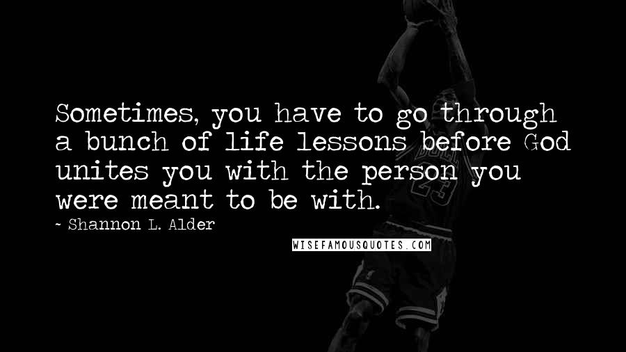 Shannon L. Alder Quotes: Sometimes, you have to go through a bunch of life lessons before God unites you with the person you were meant to be with.