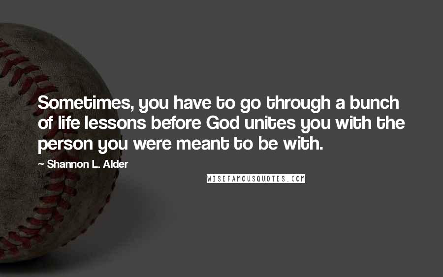 Shannon L. Alder Quotes: Sometimes, you have to go through a bunch of life lessons before God unites you with the person you were meant to be with.