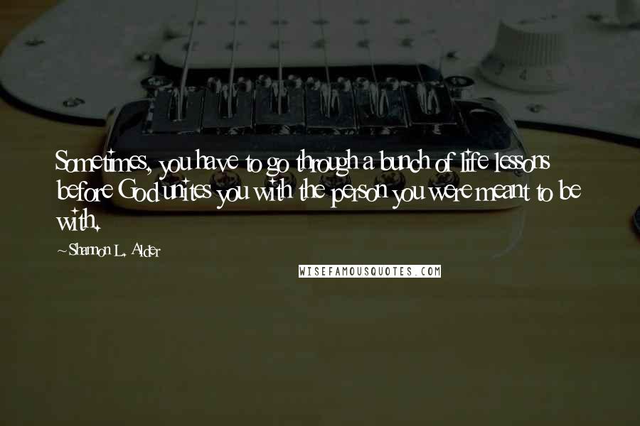 Shannon L. Alder Quotes: Sometimes, you have to go through a bunch of life lessons before God unites you with the person you were meant to be with.