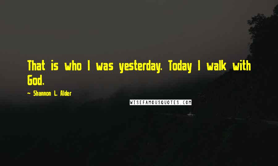 Shannon L. Alder Quotes: That is who I was yesterday. Today I walk with God.