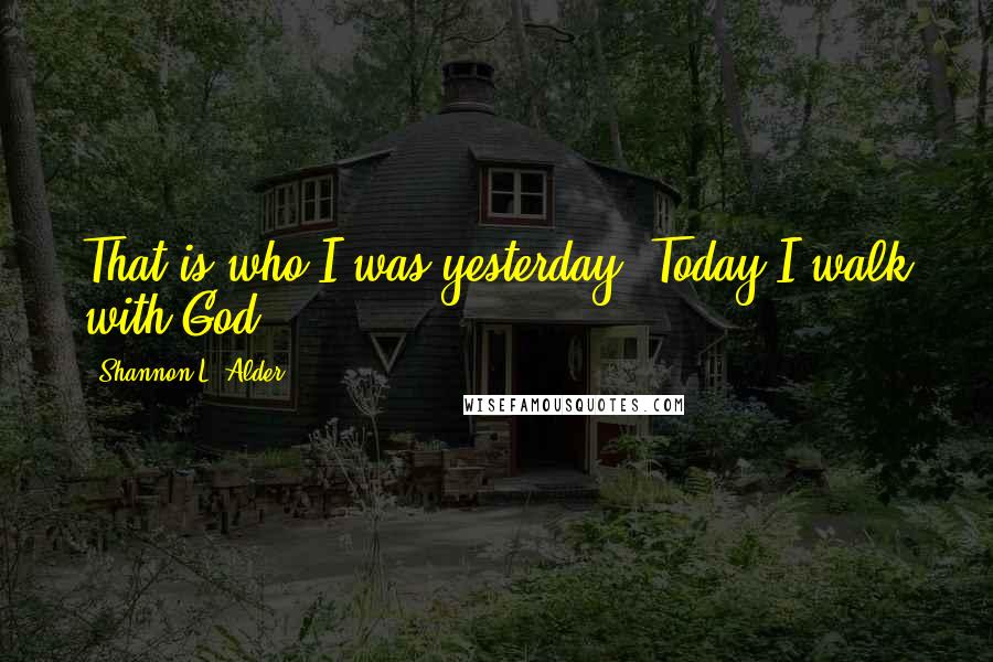 Shannon L. Alder Quotes: That is who I was yesterday. Today I walk with God.