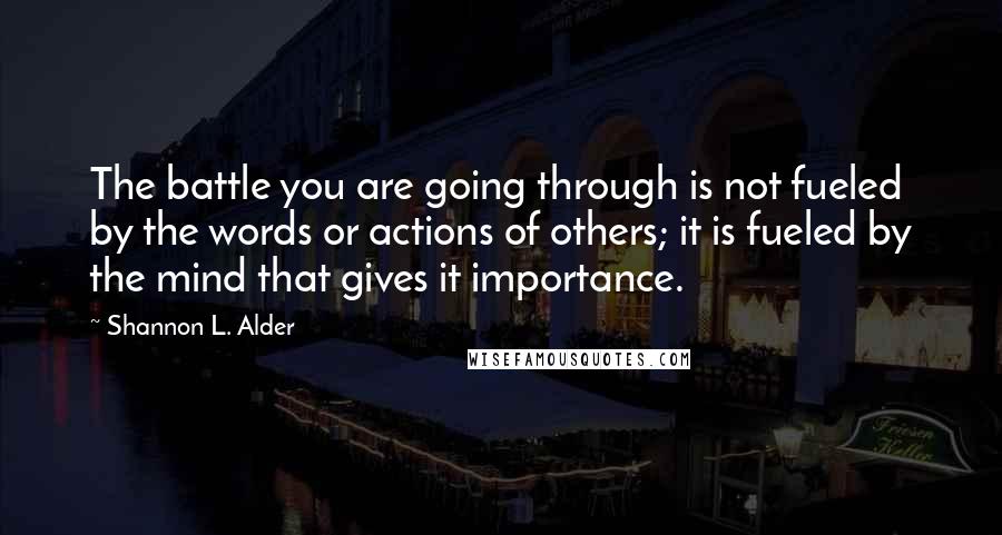 Shannon L. Alder Quotes: The battle you are going through is not fueled by the words or actions of others; it is fueled by the mind that gives it importance.