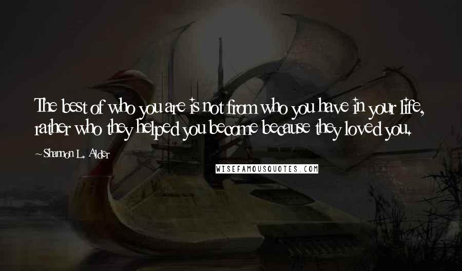 Shannon L. Alder Quotes: The best of who you are is not from who you have in your life, rather who they helped you become because they loved you.