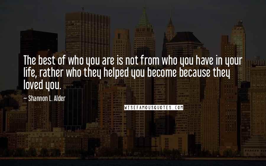 Shannon L. Alder Quotes: The best of who you are is not from who you have in your life, rather who they helped you become because they loved you.