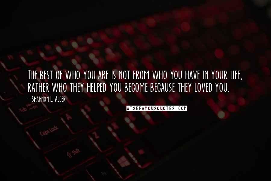 Shannon L. Alder Quotes: The best of who you are is not from who you have in your life, rather who they helped you become because they loved you.