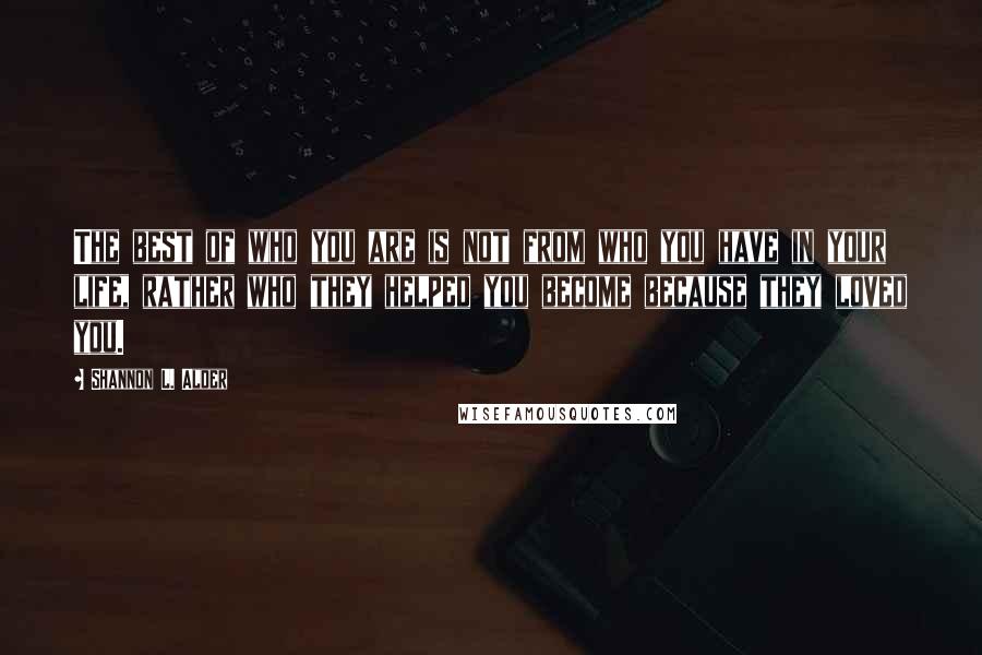 Shannon L. Alder Quotes: The best of who you are is not from who you have in your life, rather who they helped you become because they loved you.