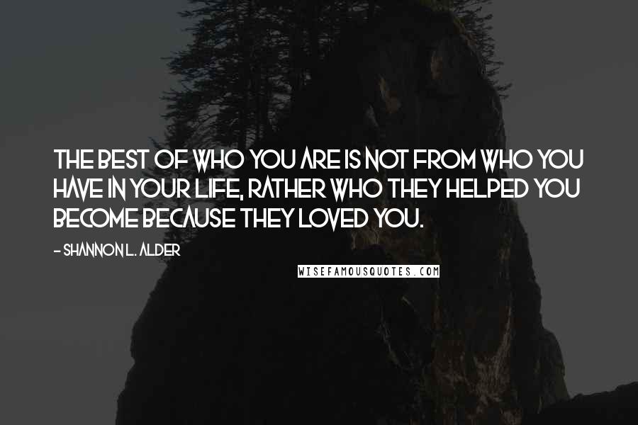 Shannon L. Alder Quotes: The best of who you are is not from who you have in your life, rather who they helped you become because they loved you.