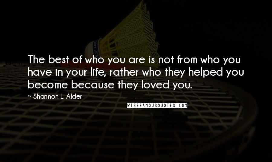 Shannon L. Alder Quotes: The best of who you are is not from who you have in your life, rather who they helped you become because they loved you.