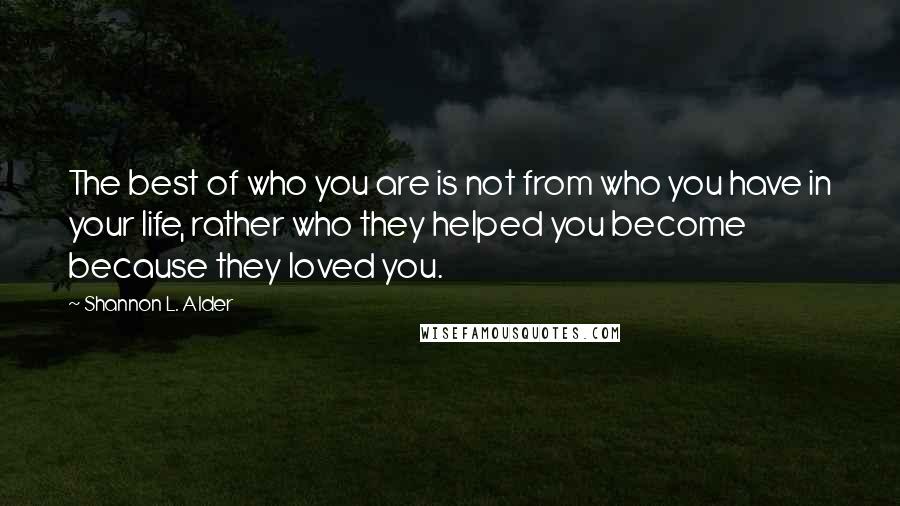 Shannon L. Alder Quotes: The best of who you are is not from who you have in your life, rather who they helped you become because they loved you.