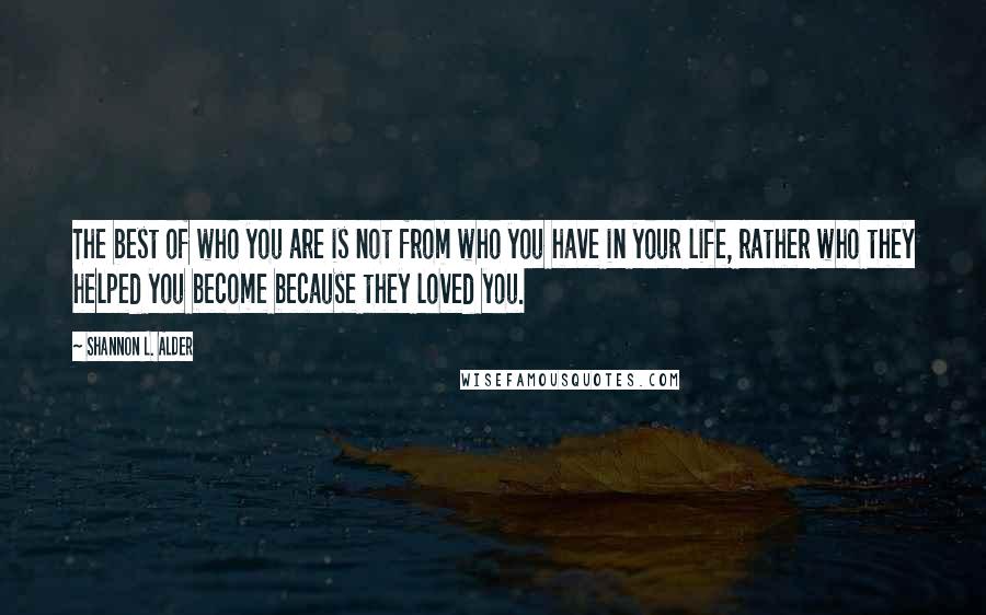 Shannon L. Alder Quotes: The best of who you are is not from who you have in your life, rather who they helped you become because they loved you.