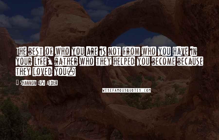 Shannon L. Alder Quotes: The best of who you are is not from who you have in your life, rather who they helped you become because they loved you.