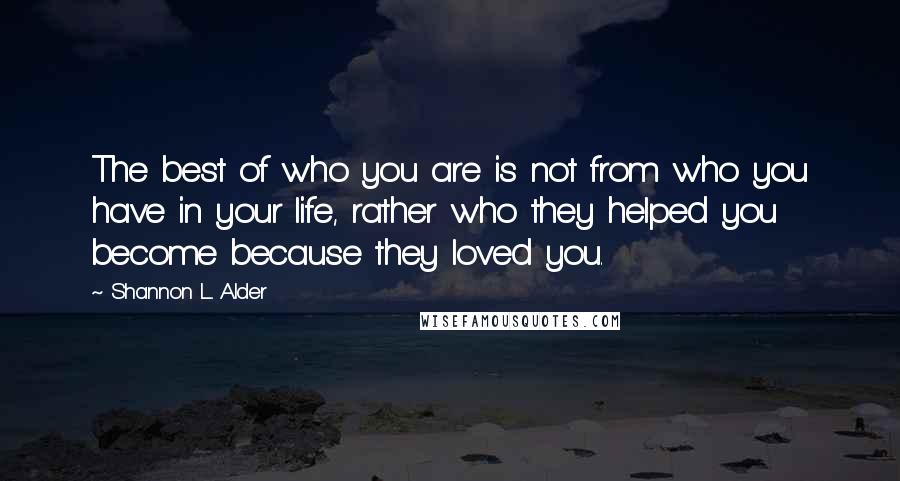 Shannon L. Alder Quotes: The best of who you are is not from who you have in your life, rather who they helped you become because they loved you.