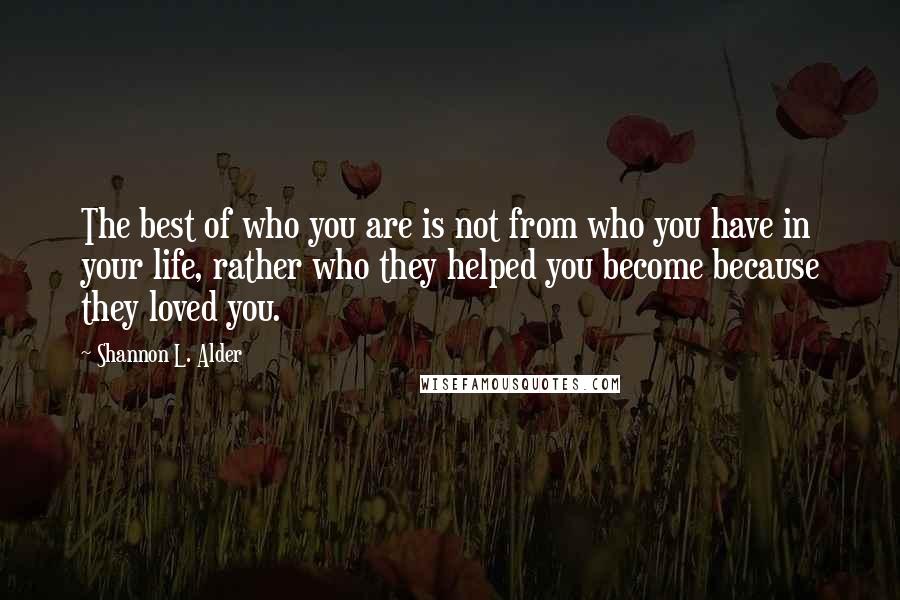 Shannon L. Alder Quotes: The best of who you are is not from who you have in your life, rather who they helped you become because they loved you.