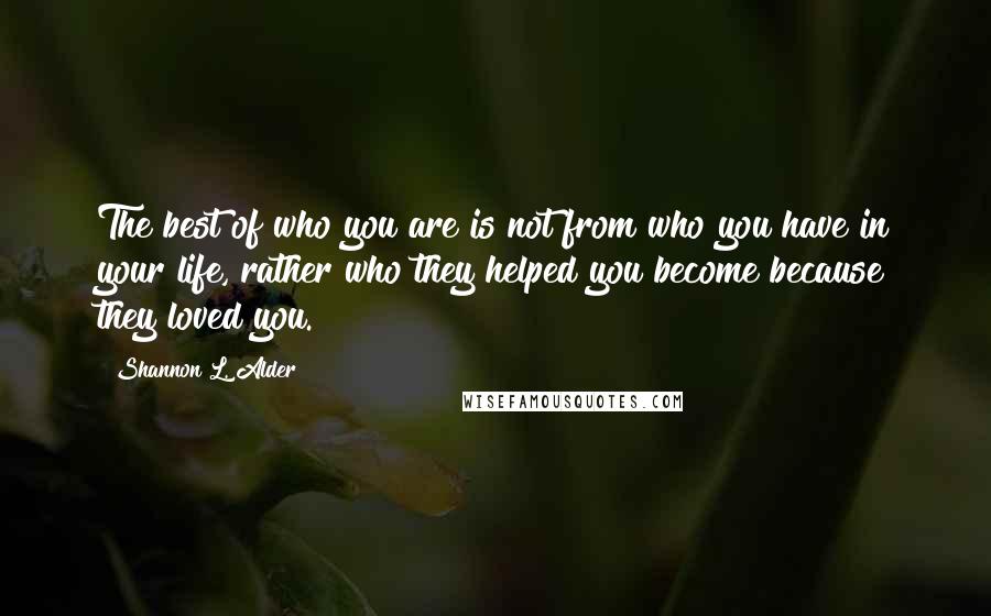 Shannon L. Alder Quotes: The best of who you are is not from who you have in your life, rather who they helped you become because they loved you.