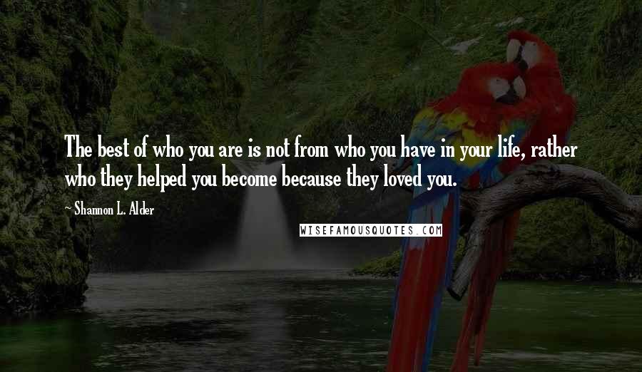 Shannon L. Alder Quotes: The best of who you are is not from who you have in your life, rather who they helped you become because they loved you.