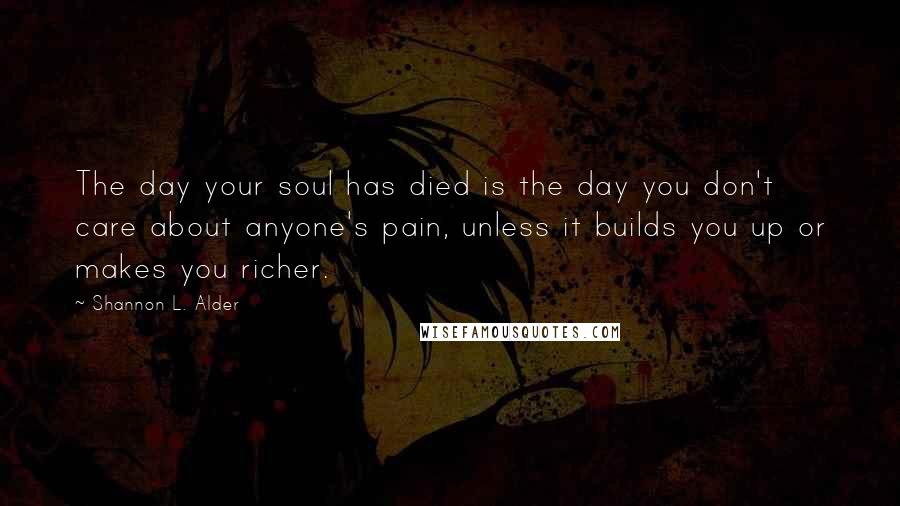 Shannon L. Alder Quotes: The day your soul has died is the day you don't care about anyone's pain, unless it builds you up or makes you richer.