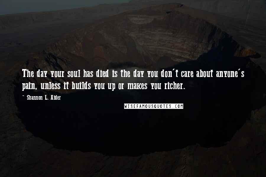 Shannon L. Alder Quotes: The day your soul has died is the day you don't care about anyone's pain, unless it builds you up or makes you richer.