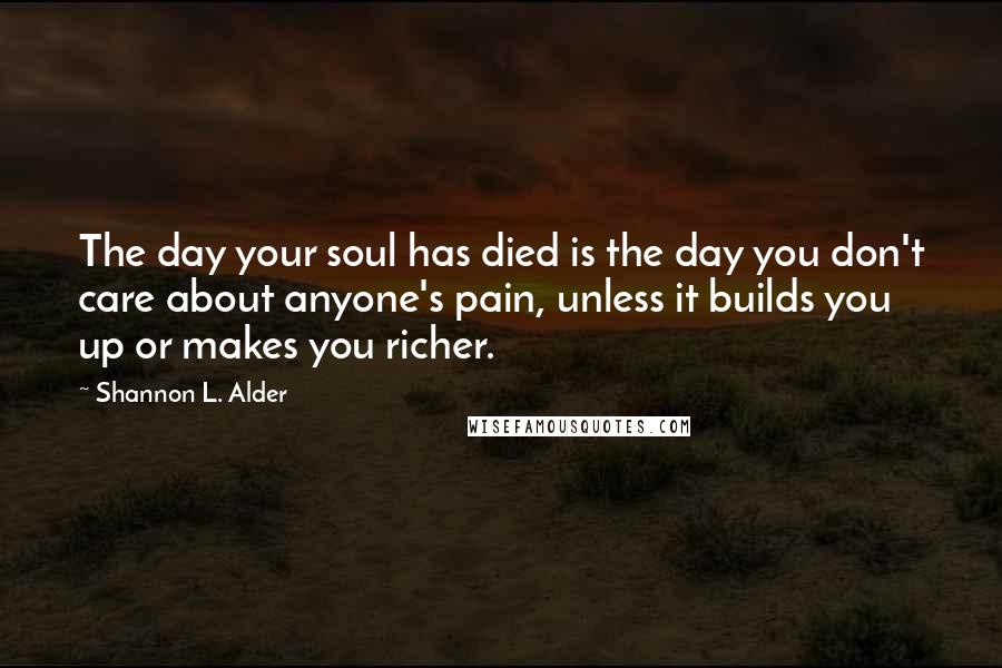 Shannon L. Alder Quotes: The day your soul has died is the day you don't care about anyone's pain, unless it builds you up or makes you richer.