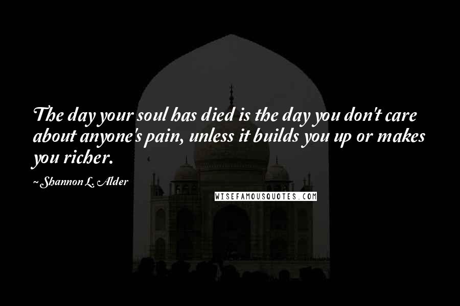 Shannon L. Alder Quotes: The day your soul has died is the day you don't care about anyone's pain, unless it builds you up or makes you richer.