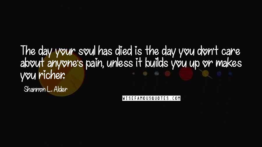 Shannon L. Alder Quotes: The day your soul has died is the day you don't care about anyone's pain, unless it builds you up or makes you richer.