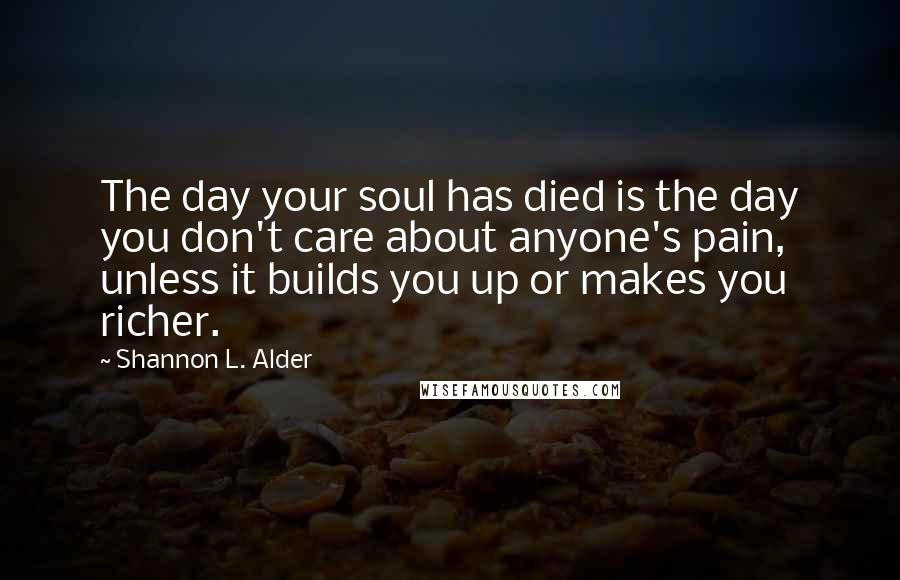 Shannon L. Alder Quotes: The day your soul has died is the day you don't care about anyone's pain, unless it builds you up or makes you richer.