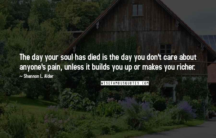Shannon L. Alder Quotes: The day your soul has died is the day you don't care about anyone's pain, unless it builds you up or makes you richer.