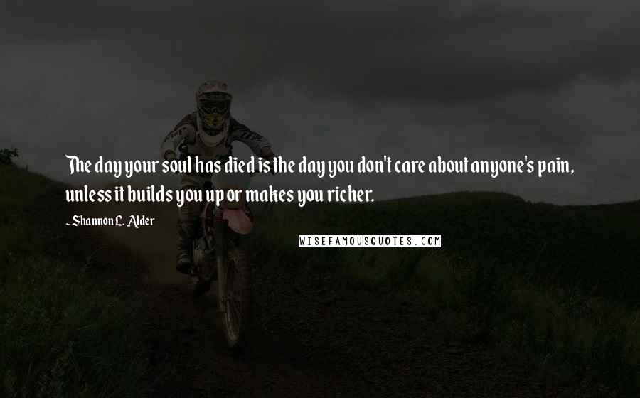 Shannon L. Alder Quotes: The day your soul has died is the day you don't care about anyone's pain, unless it builds you up or makes you richer.