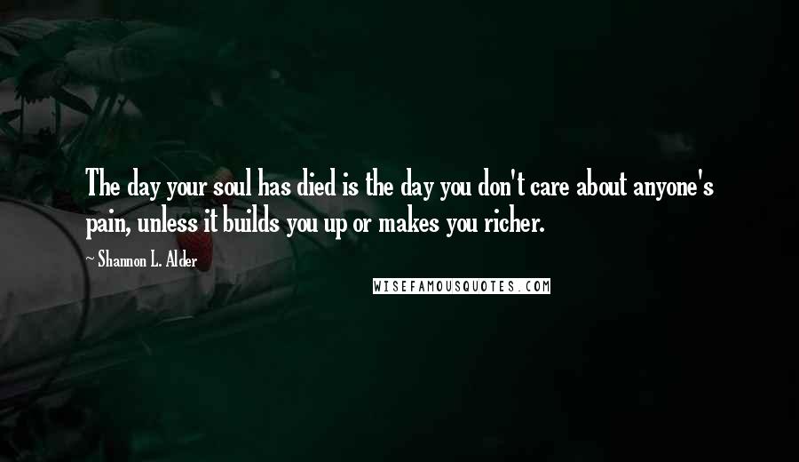 Shannon L. Alder Quotes: The day your soul has died is the day you don't care about anyone's pain, unless it builds you up or makes you richer.