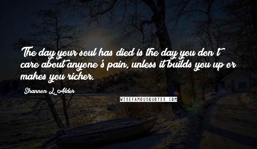 Shannon L. Alder Quotes: The day your soul has died is the day you don't care about anyone's pain, unless it builds you up or makes you richer.