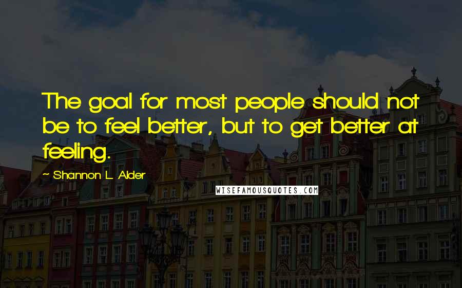 Shannon L. Alder Quotes: The goal for most people should not be to feel better, but to get better at feeling.