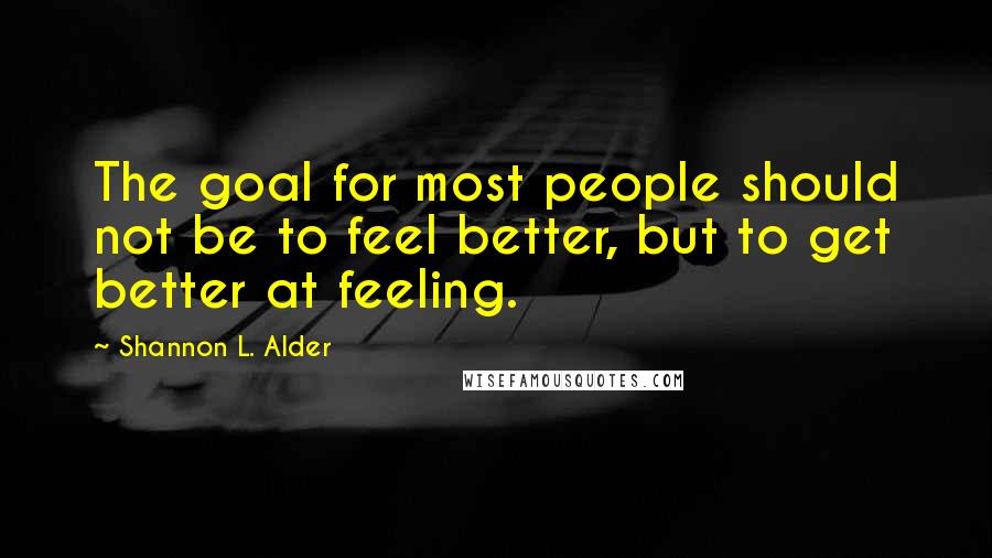 Shannon L. Alder Quotes: The goal for most people should not be to feel better, but to get better at feeling.