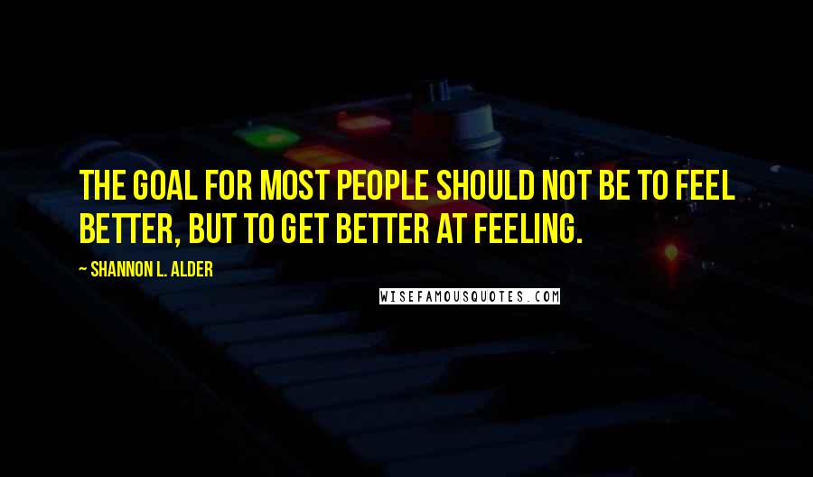 Shannon L. Alder Quotes: The goal for most people should not be to feel better, but to get better at feeling.