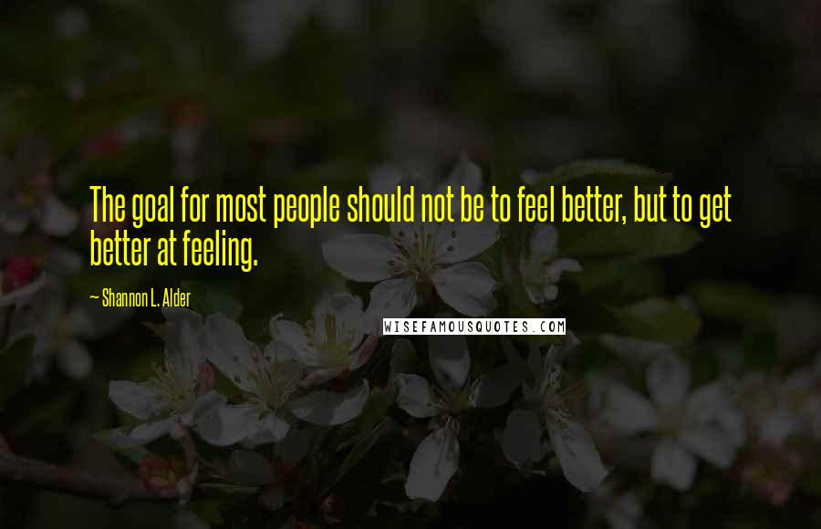 Shannon L. Alder Quotes: The goal for most people should not be to feel better, but to get better at feeling.