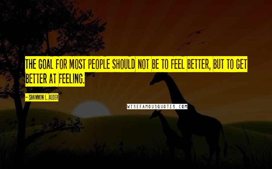 Shannon L. Alder Quotes: The goal for most people should not be to feel better, but to get better at feeling.