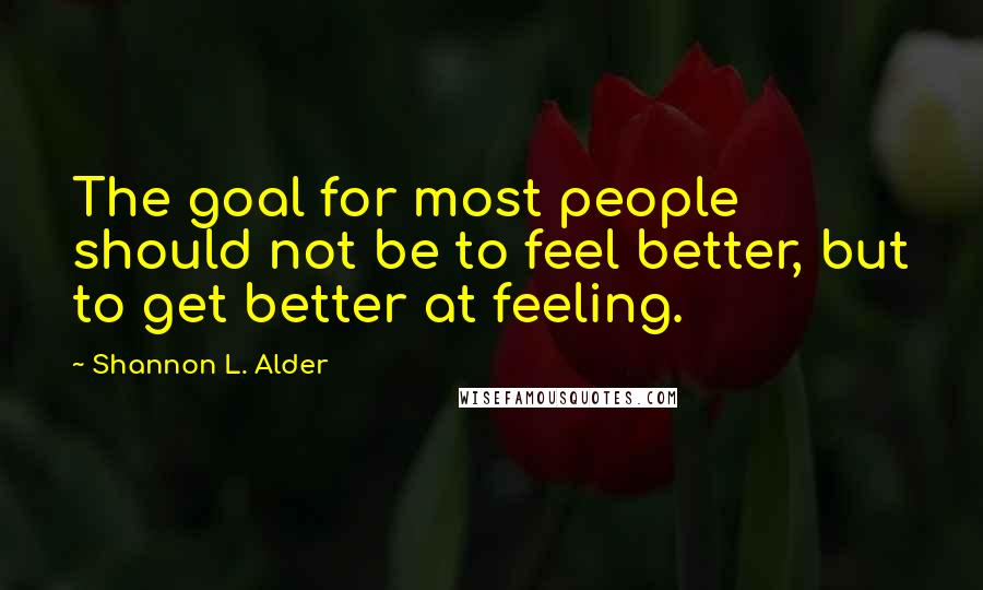 Shannon L. Alder Quotes: The goal for most people should not be to feel better, but to get better at feeling.