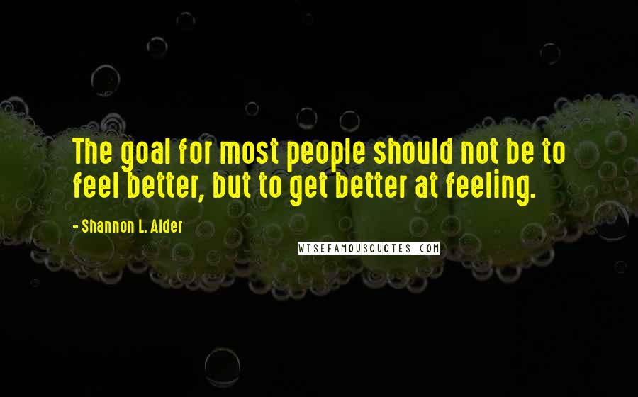 Shannon L. Alder Quotes: The goal for most people should not be to feel better, but to get better at feeling.