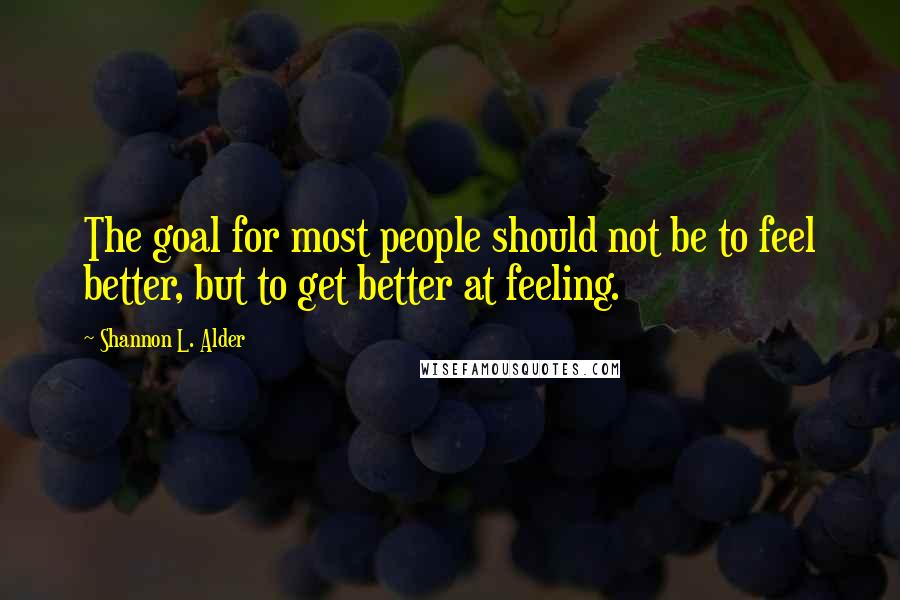 Shannon L. Alder Quotes: The goal for most people should not be to feel better, but to get better at feeling.