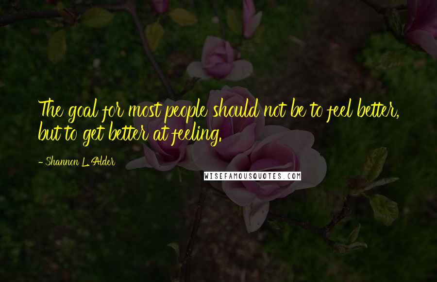 Shannon L. Alder Quotes: The goal for most people should not be to feel better, but to get better at feeling.