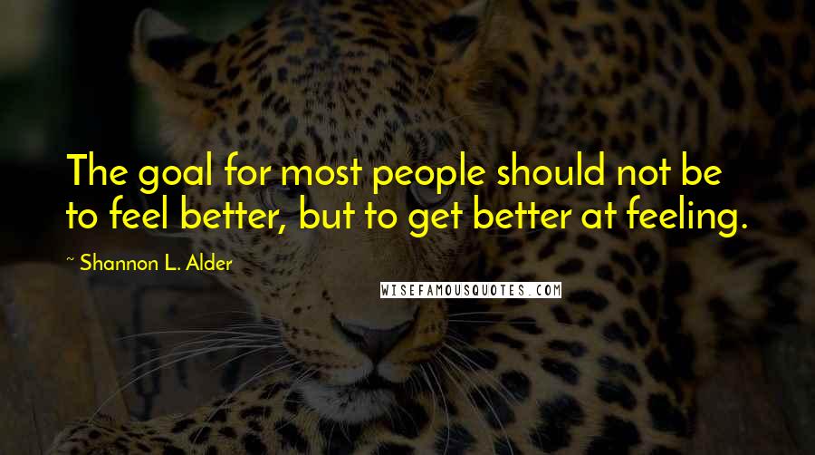 Shannon L. Alder Quotes: The goal for most people should not be to feel better, but to get better at feeling.