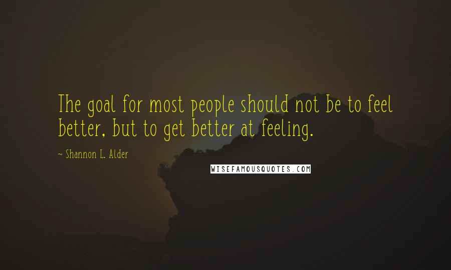 Shannon L. Alder Quotes: The goal for most people should not be to feel better, but to get better at feeling.