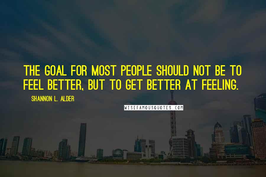 Shannon L. Alder Quotes: The goal for most people should not be to feel better, but to get better at feeling.