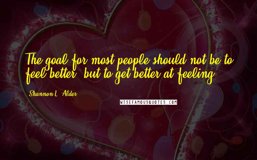 Shannon L. Alder Quotes: The goal for most people should not be to feel better, but to get better at feeling.