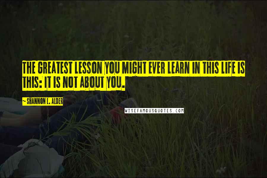 Shannon L. Alder Quotes: The greatest lesson you might ever learn in this life is this: It is not about you.