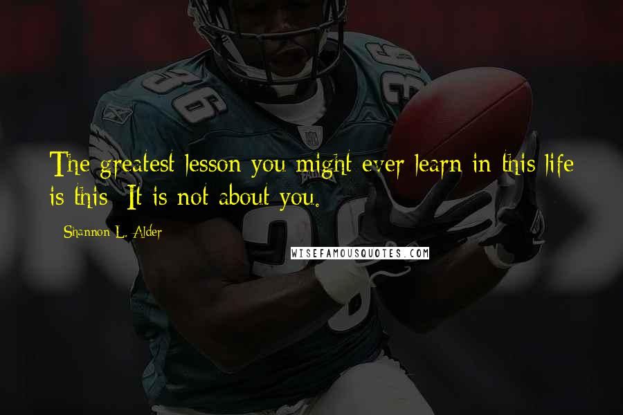 Shannon L. Alder Quotes: The greatest lesson you might ever learn in this life is this: It is not about you.