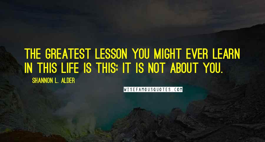 Shannon L. Alder Quotes: The greatest lesson you might ever learn in this life is this: It is not about you.