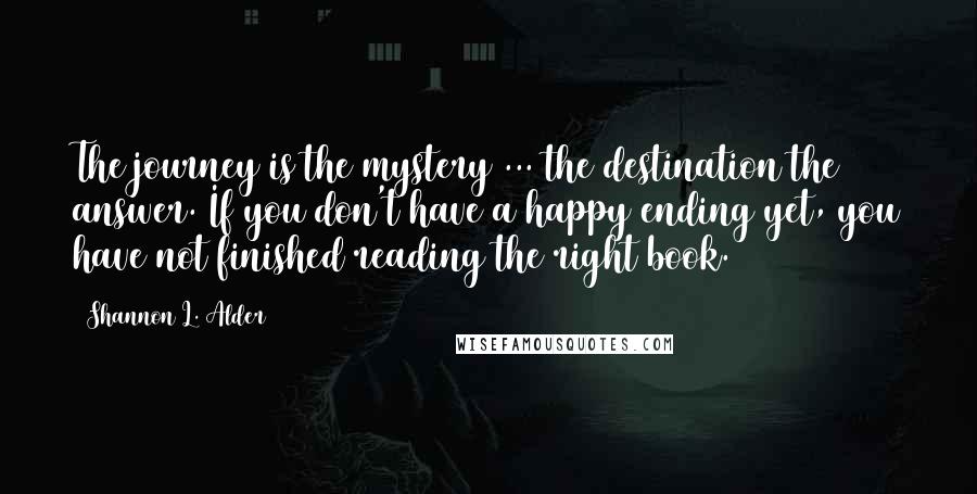 Shannon L. Alder Quotes: The journey is the mystery ... the destination the answer. If you don't have a happy ending yet, you have not finished reading the right book.