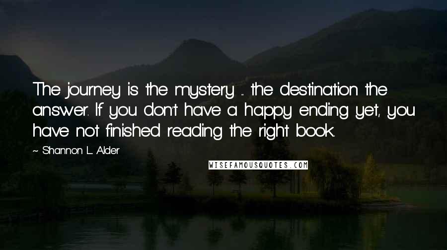 Shannon L. Alder Quotes: The journey is the mystery ... the destination the answer. If you don't have a happy ending yet, you have not finished reading the right book.