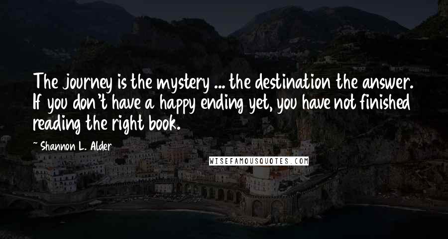 Shannon L. Alder Quotes: The journey is the mystery ... the destination the answer. If you don't have a happy ending yet, you have not finished reading the right book.