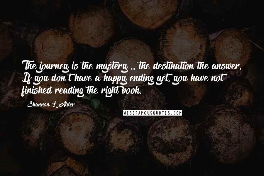 Shannon L. Alder Quotes: The journey is the mystery ... the destination the answer. If you don't have a happy ending yet, you have not finished reading the right book.