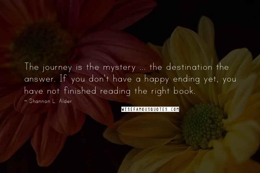 Shannon L. Alder Quotes: The journey is the mystery ... the destination the answer. If you don't have a happy ending yet, you have not finished reading the right book.